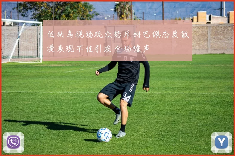 伯纳乌现场观众怒斥姆巴佩态度散漫表现不佳引发全场嘘声