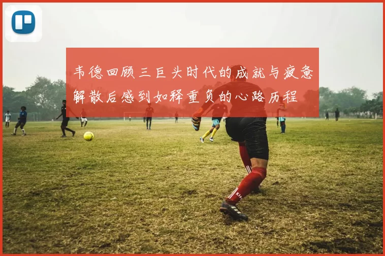 韦德回顾三巨头时代的成就与疲惫解散后感到如释重负的心路历程