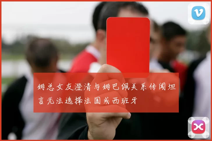 姆总女友澄清与姆巴佩关系传闻坦言无法选择法国或西班牙