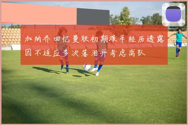 加纳乔回忆曼联初期艰辛经历透露因不适应多次落泪并考虑离队