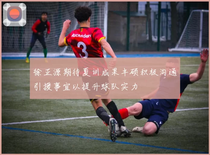 徐正源期待夏训成果丰硕积极沟通引援事宜以提升球队实力