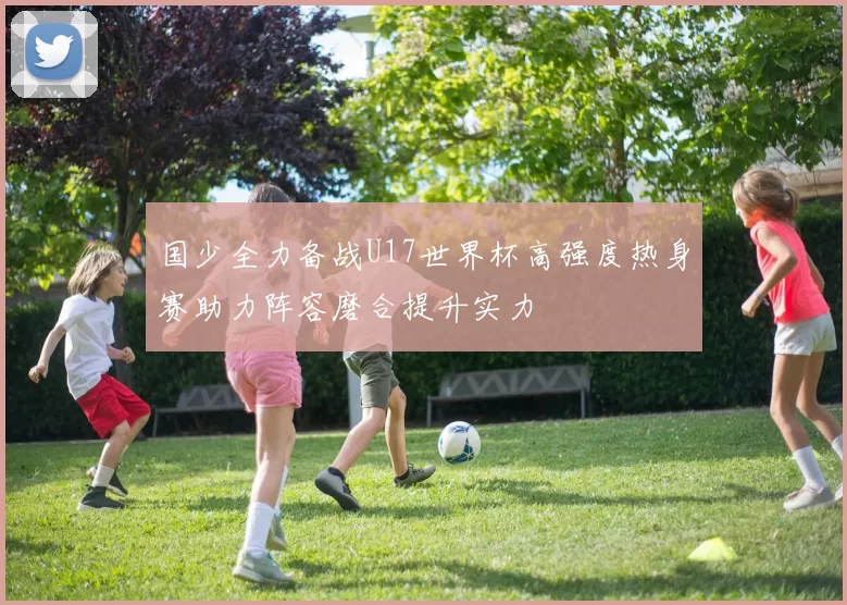 国少全力备战U17世界杯高强度热身赛助力阵容磨合提升实力