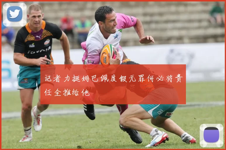 记者力挺姆巴佩度假无罪何必将责任全推给他