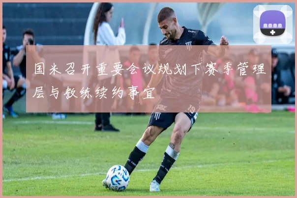 国米召开重要会议规划下赛季管理层与教练续约事宜