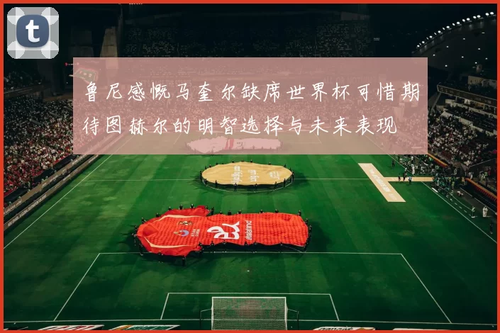 鲁尼感慨马奎尔缺席世界杯可惜期待图赫尔的明智选择与未来表现
