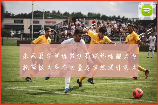 米西夏季训练聚焦罚球终结能力与抢篮板力争在力量房苦练提升实力