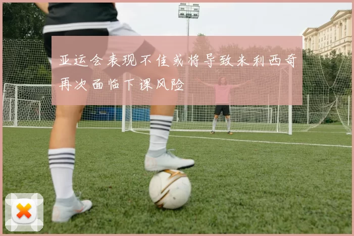 亚运会表现不佳或将导致米利西奇再次面临下课风险