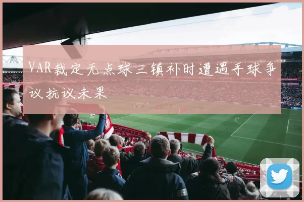 VAR裁定无点球三镇补时遭遇手球争议抗议未果