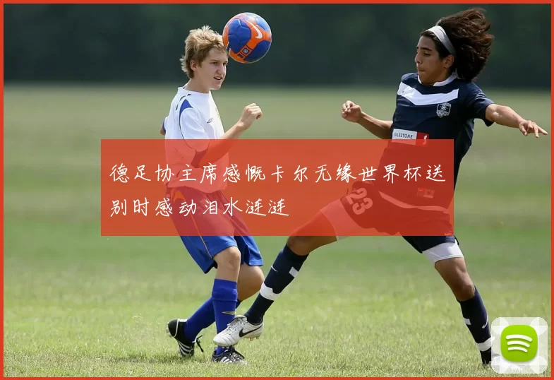德足协主席感慨卡尔无缘世界杯送别时感动泪水涟涟