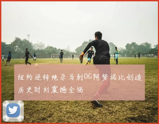 纽约逆转绝杀马刺OG阿努诺比创造历史时刻震撼全场