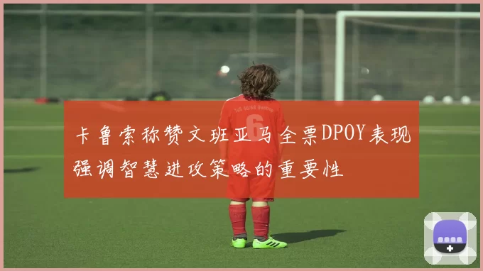 卡鲁索称赞文班亚马全票DPOY表现强调智慧进攻策略的重要性