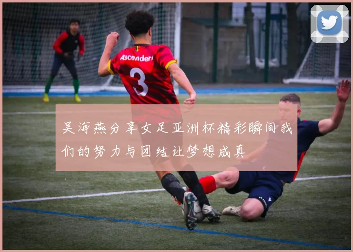 吴海燕分享女足亚洲杯精彩瞬间我们的努力与团结让梦想成真