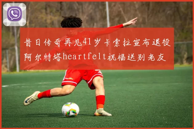 昔日传奇再见41岁卡索拉宣布退役阿尔特塔heartfelt祝福送别老友