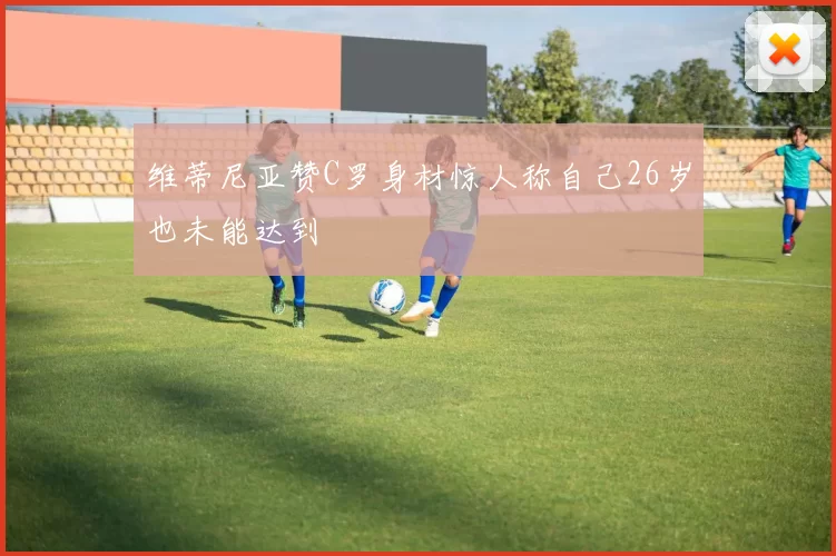 维蒂尼亚赞C罗身材惊人称自己26岁也未能达到