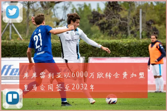 库库雷利亚以6000万欧转会费加盟皇马合同签至2032年