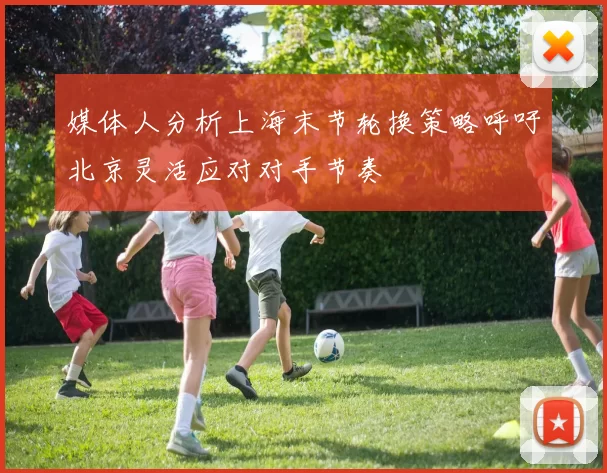 媒体人分析上海末节轮换策略呼吁北京灵活应对对手节奏