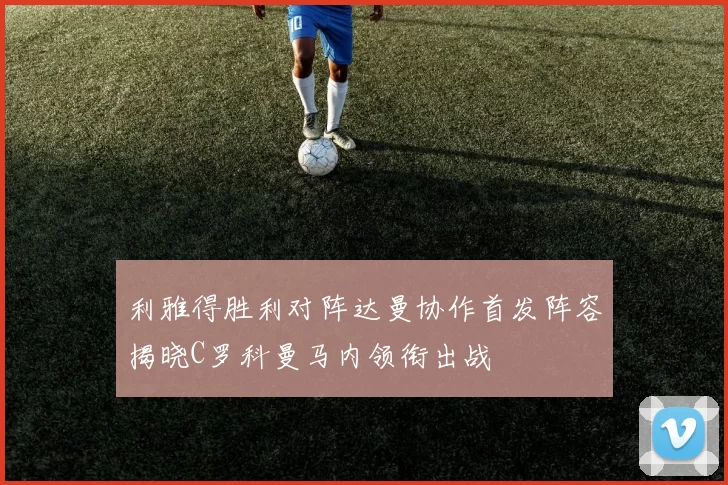 利雅得胜利对阵达曼协作首发阵容揭晓C罗科曼马内领衔出战
