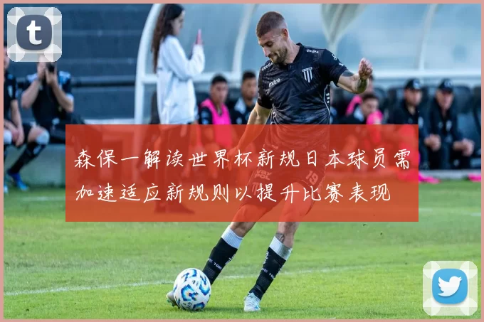 森保一解读世界杯新规日本球员需加速适应新规则以提升比赛表现